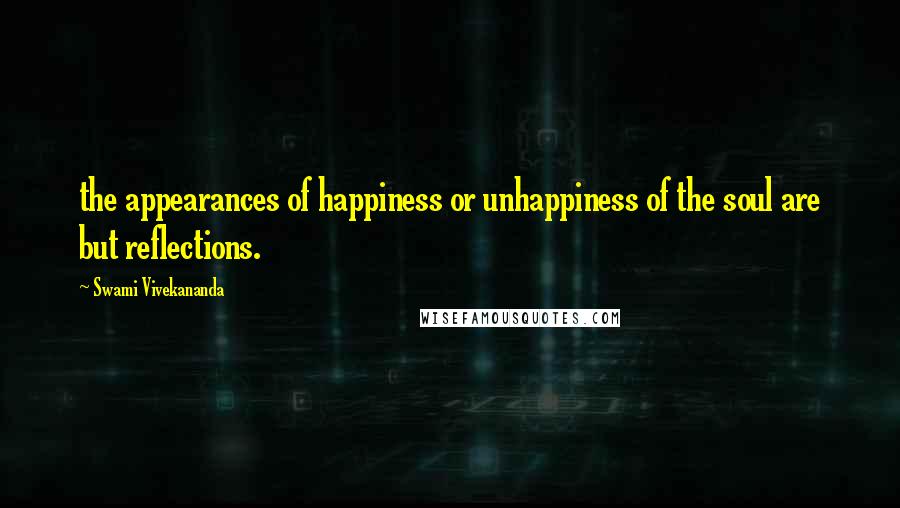 Swami Vivekananda Quotes: the appearances of happiness or unhappiness of the soul are but reflections.