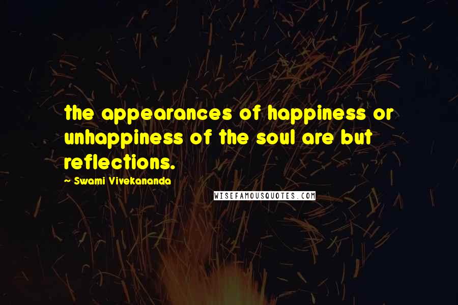 Swami Vivekananda Quotes: the appearances of happiness or unhappiness of the soul are but reflections.