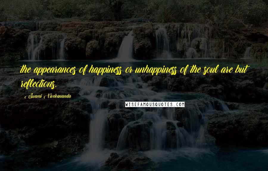 Swami Vivekananda Quotes: the appearances of happiness or unhappiness of the soul are but reflections.