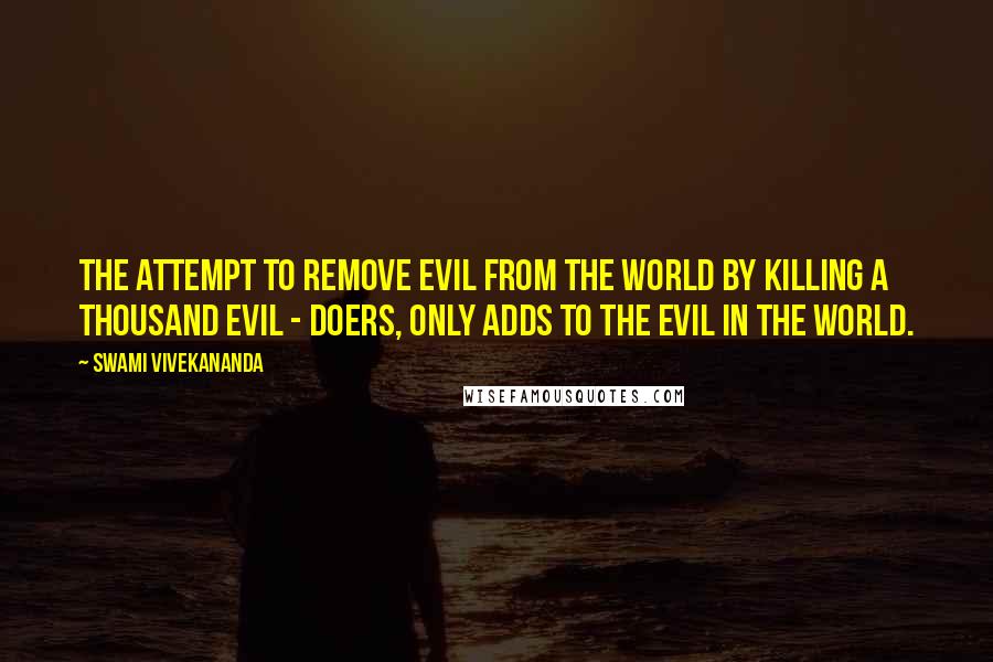 Swami Vivekananda Quotes: The attempt to remove evil from the world by killing a thousand evil - doers, only adds to the evil in the world.
