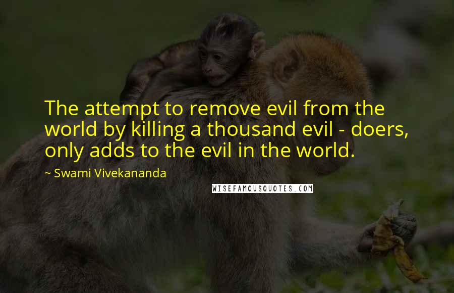 Swami Vivekananda Quotes: The attempt to remove evil from the world by killing a thousand evil - doers, only adds to the evil in the world.