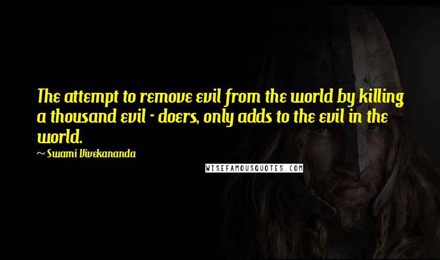 Swami Vivekananda Quotes: The attempt to remove evil from the world by killing a thousand evil - doers, only adds to the evil in the world.