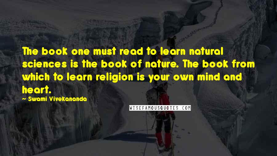 Swami Vivekananda Quotes: The book one must read to learn natural sciences is the book of nature. The book from which to learn religion is your own mind and heart.