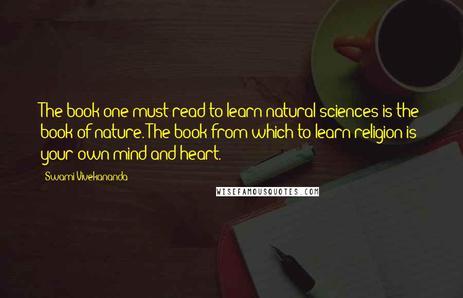 Swami Vivekananda Quotes: The book one must read to learn natural sciences is the book of nature. The book from which to learn religion is your own mind and heart.