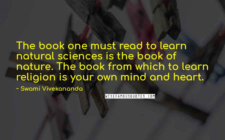 Swami Vivekananda Quotes: The book one must read to learn natural sciences is the book of nature. The book from which to learn religion is your own mind and heart.