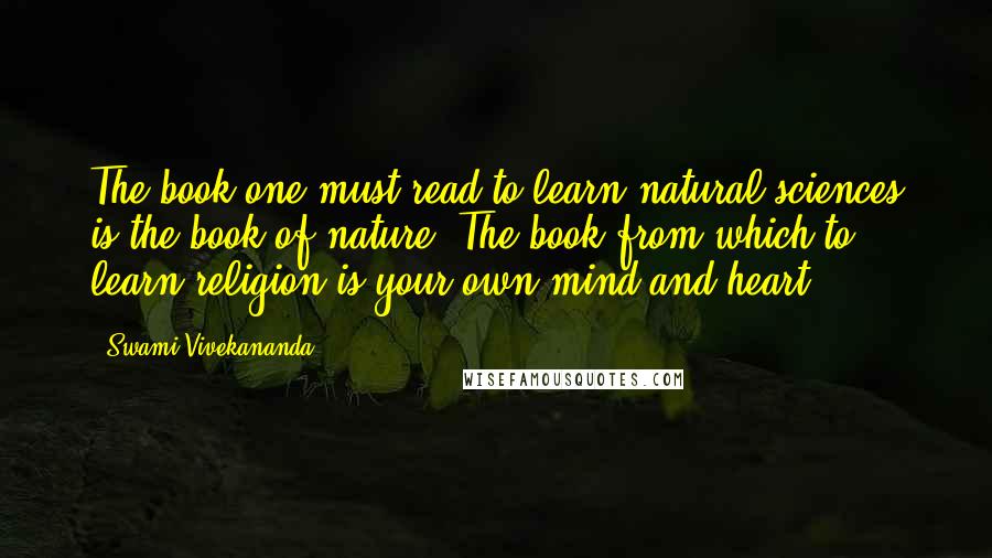 Swami Vivekananda Quotes: The book one must read to learn natural sciences is the book of nature. The book from which to learn religion is your own mind and heart.