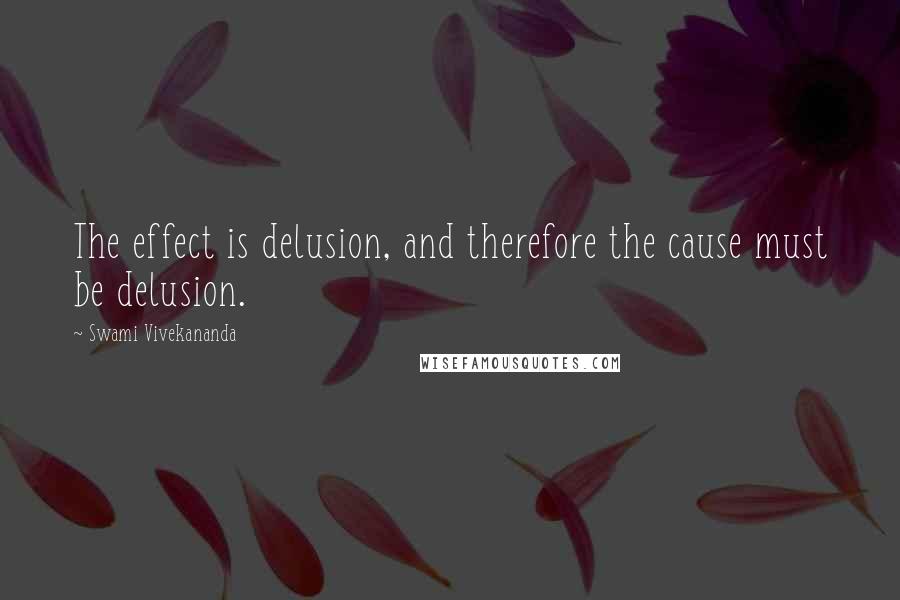 Swami Vivekananda Quotes: The effect is delusion, and therefore the cause must be delusion.