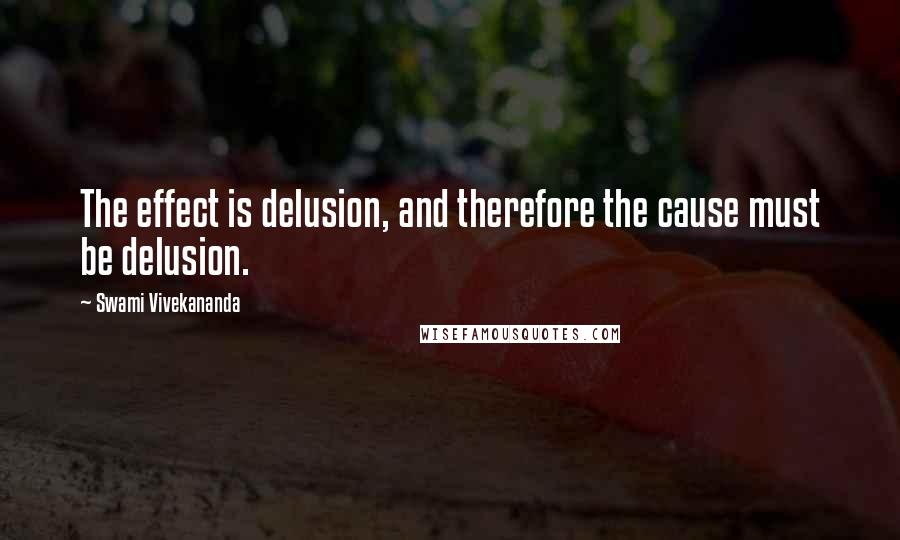 Swami Vivekananda Quotes: The effect is delusion, and therefore the cause must be delusion.