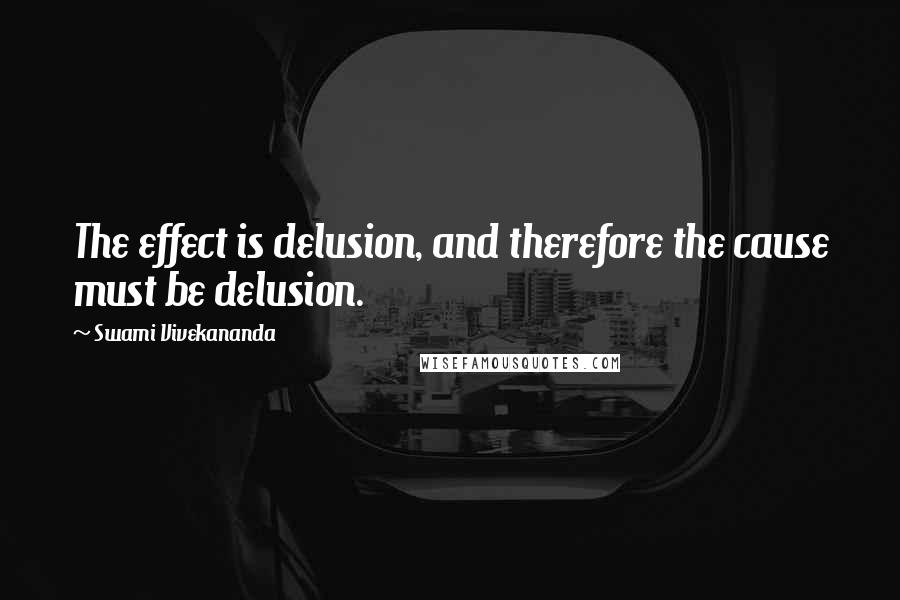 Swami Vivekananda Quotes: The effect is delusion, and therefore the cause must be delusion.