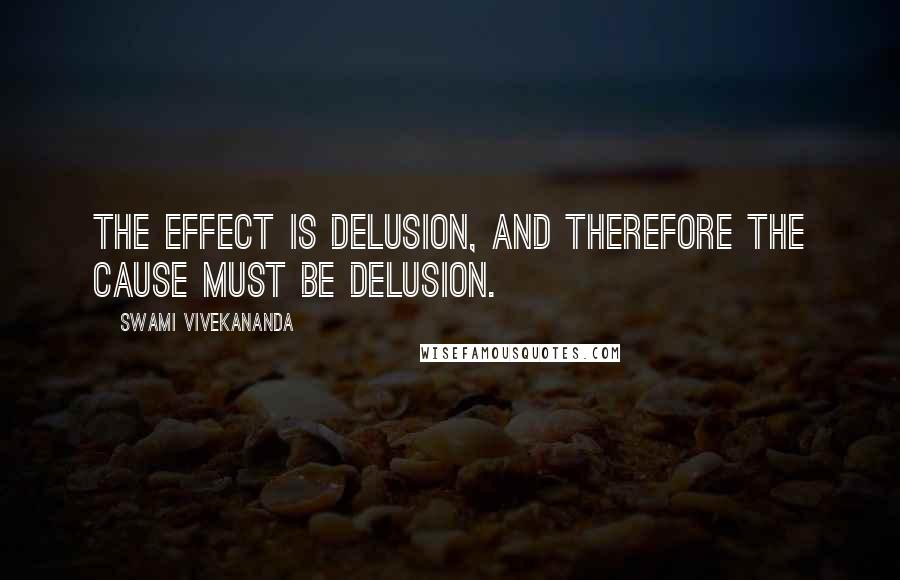 Swami Vivekananda Quotes: The effect is delusion, and therefore the cause must be delusion.