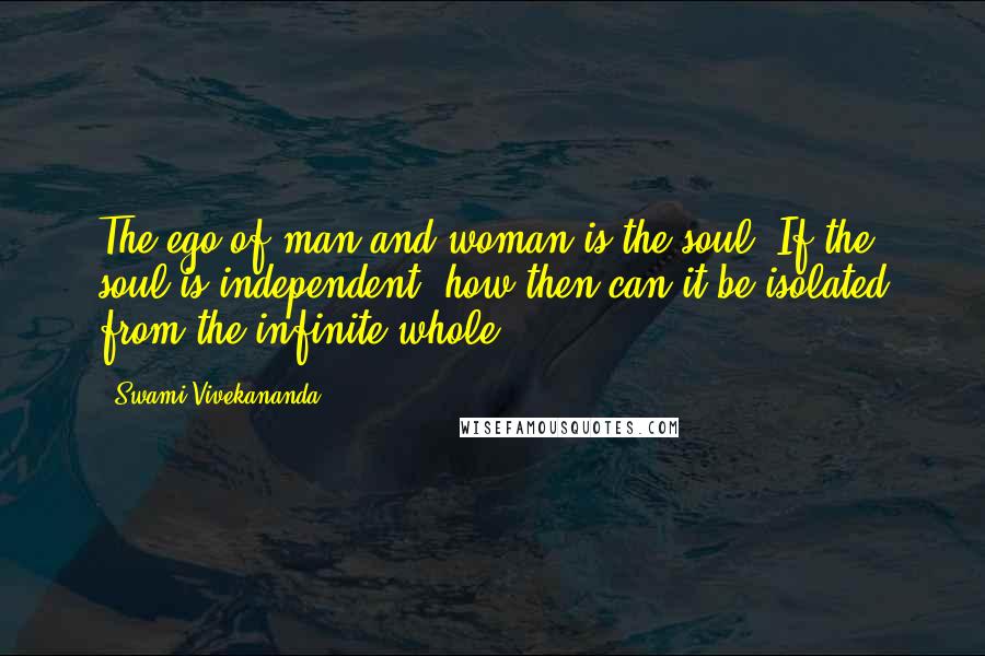 Swami Vivekananda Quotes: The ego of man and woman is the soul. If the soul is independent, how then can it be isolated from the infinite whole?