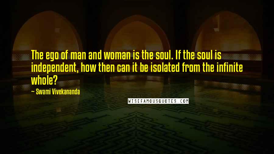 Swami Vivekananda Quotes: The ego of man and woman is the soul. If the soul is independent, how then can it be isolated from the infinite whole?