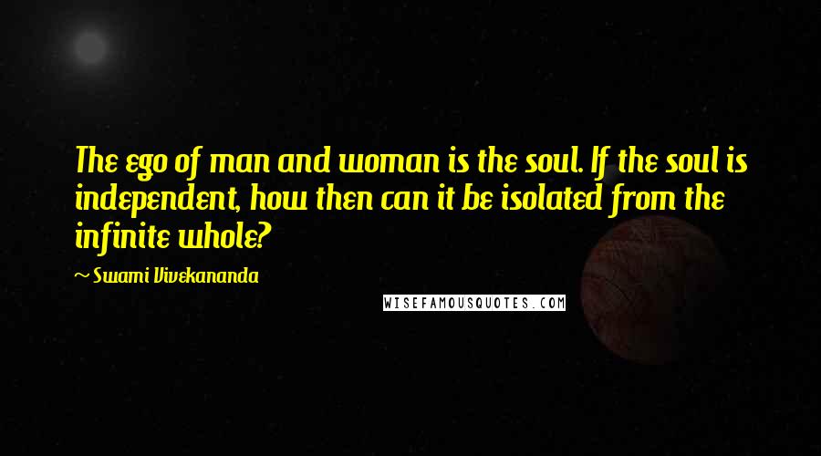 Swami Vivekananda Quotes: The ego of man and woman is the soul. If the soul is independent, how then can it be isolated from the infinite whole?