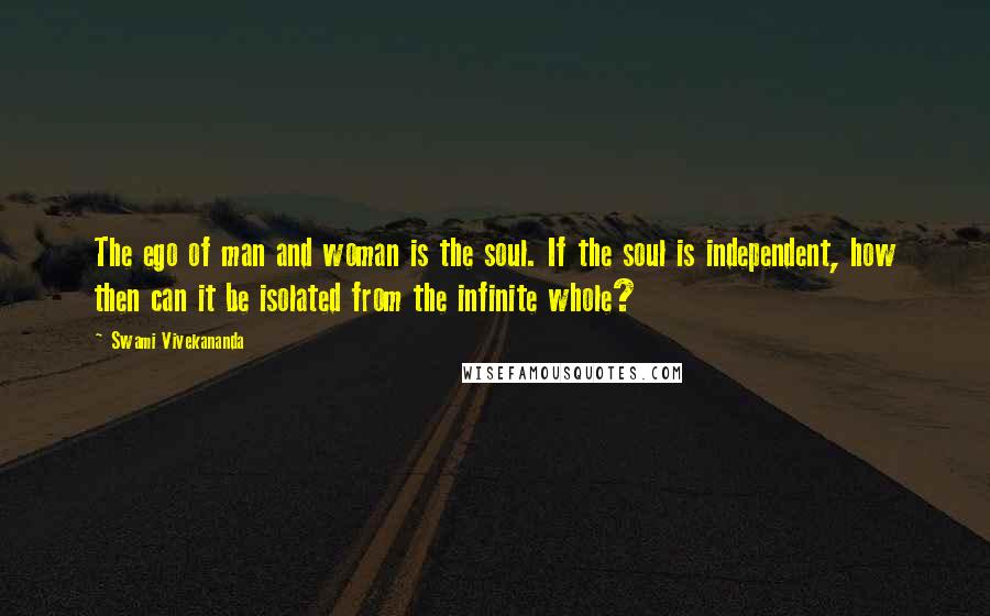 Swami Vivekananda Quotes: The ego of man and woman is the soul. If the soul is independent, how then can it be isolated from the infinite whole?