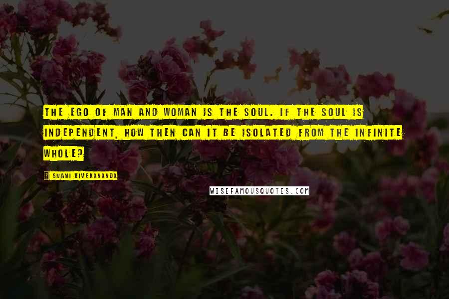 Swami Vivekananda Quotes: The ego of man and woman is the soul. If the soul is independent, how then can it be isolated from the infinite whole?