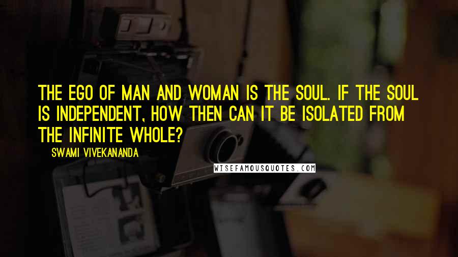 Swami Vivekananda Quotes: The ego of man and woman is the soul. If the soul is independent, how then can it be isolated from the infinite whole?