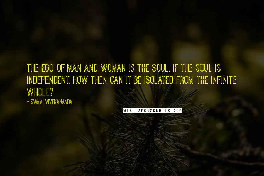 Swami Vivekananda Quotes: The ego of man and woman is the soul. If the soul is independent, how then can it be isolated from the infinite whole?