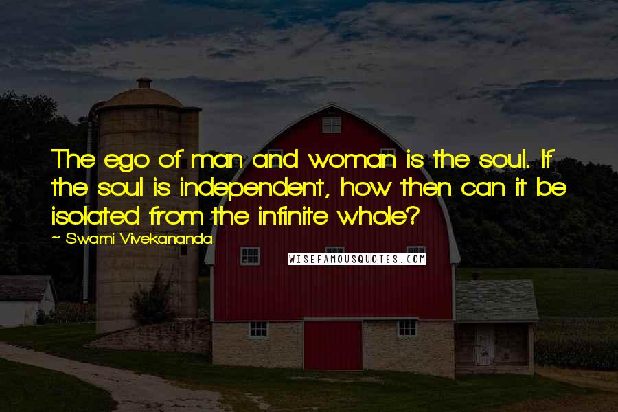 Swami Vivekananda Quotes: The ego of man and woman is the soul. If the soul is independent, how then can it be isolated from the infinite whole?