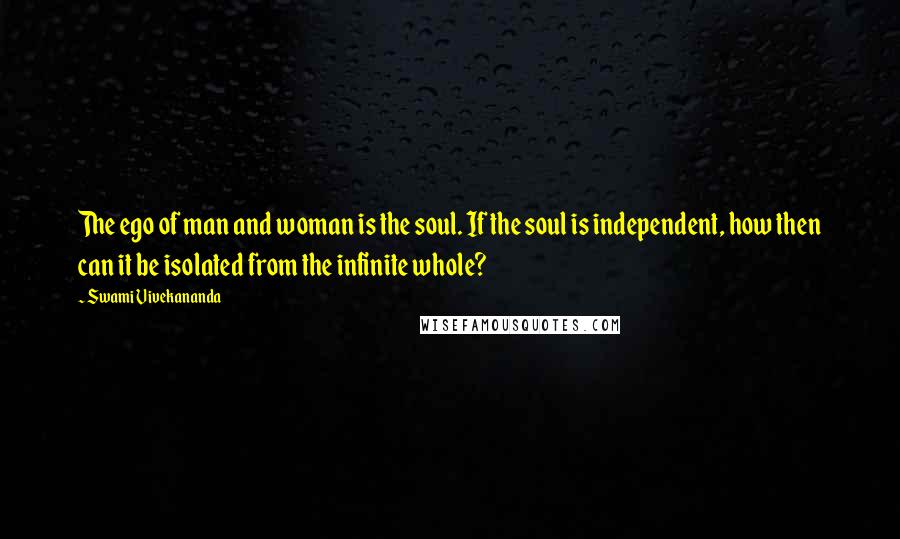 Swami Vivekananda Quotes: The ego of man and woman is the soul. If the soul is independent, how then can it be isolated from the infinite whole?