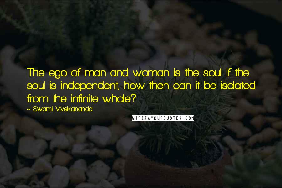 Swami Vivekananda Quotes: The ego of man and woman is the soul. If the soul is independent, how then can it be isolated from the infinite whole?