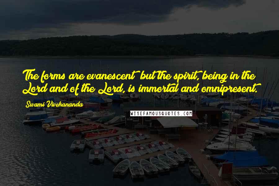 Swami Vivekananda Quotes: The forms are evanescent; but the spirit, being in the Lord and of the Lord, is immortal and omnipresent.
