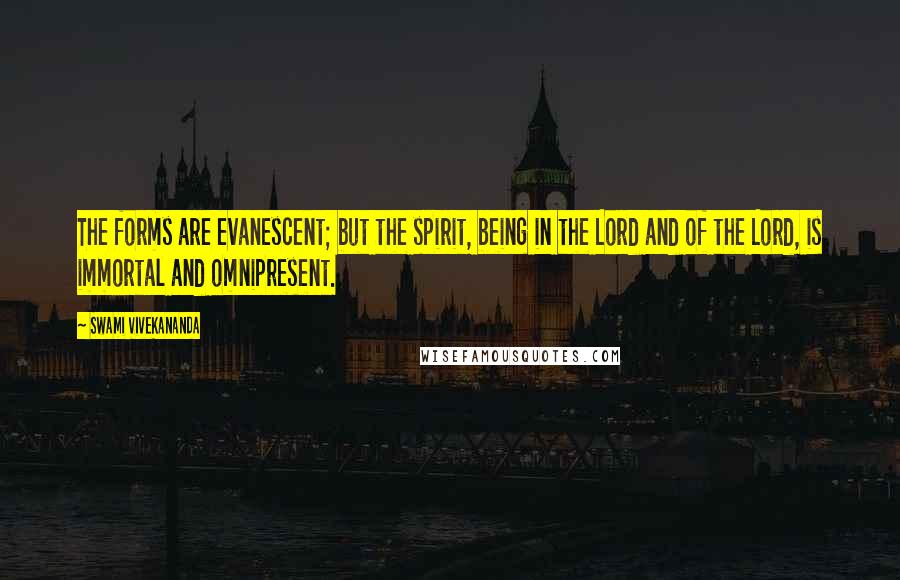 Swami Vivekananda Quotes: The forms are evanescent; but the spirit, being in the Lord and of the Lord, is immortal and omnipresent.