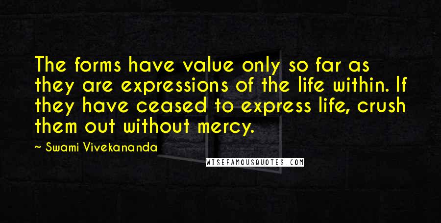 Swami Vivekananda Quotes: The forms have value only so far as they are expressions of the life within. If they have ceased to express life, crush them out without mercy.