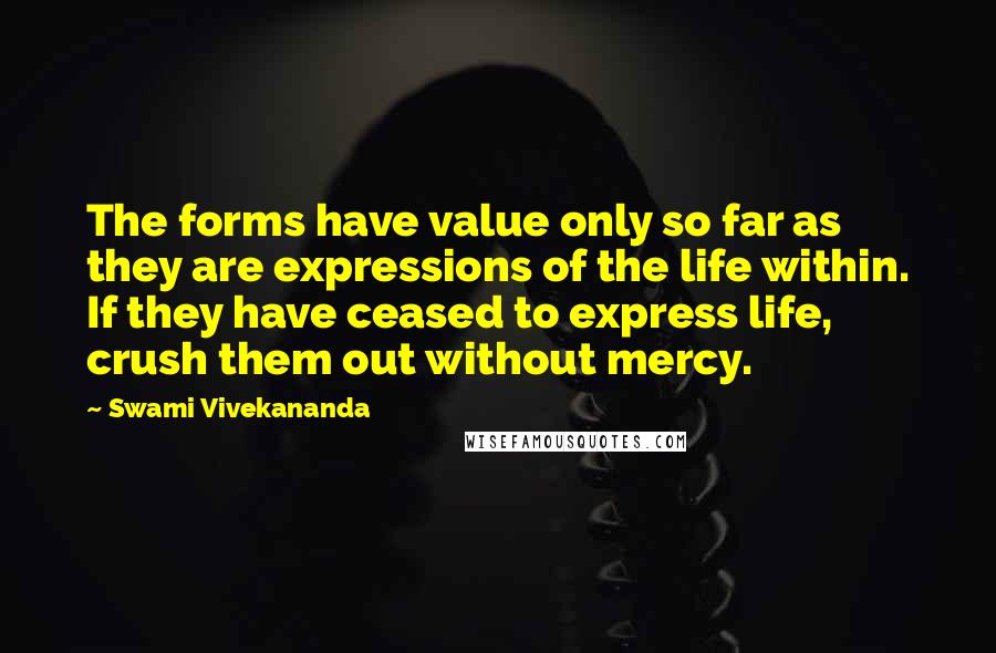 Swami Vivekananda Quotes: The forms have value only so far as they are expressions of the life within. If they have ceased to express life, crush them out without mercy.