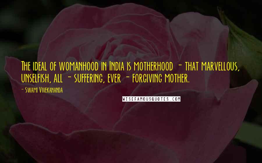 Swami Vivekananda Quotes: The ideal of womanhood in India is motherhood - that marvellous, unselfish, all - suffering, ever - forgiving mother.