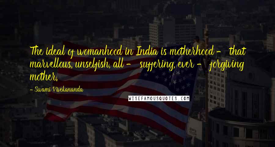 Swami Vivekananda Quotes: The ideal of womanhood in India is motherhood - that marvellous, unselfish, all - suffering, ever - forgiving mother.