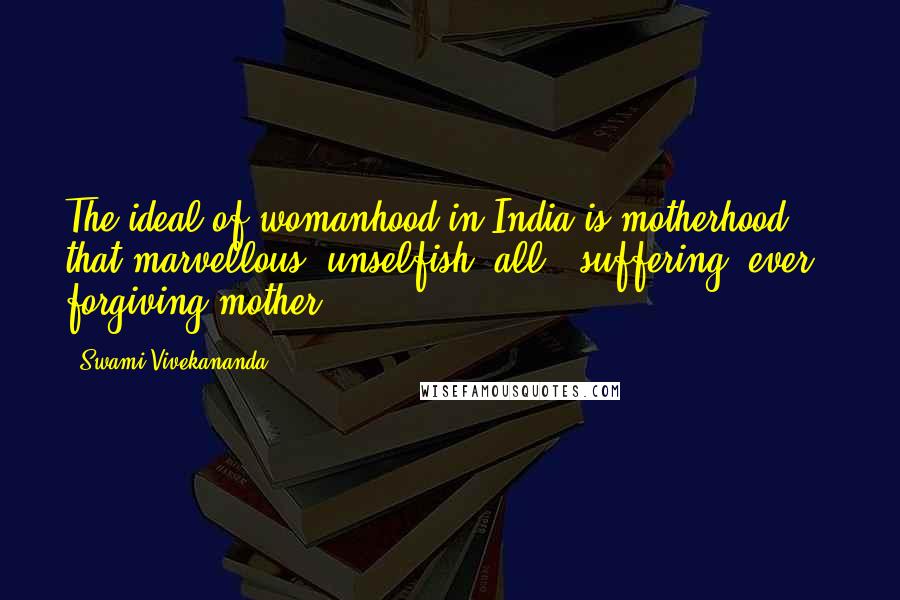 Swami Vivekananda Quotes: The ideal of womanhood in India is motherhood - that marvellous, unselfish, all - suffering, ever - forgiving mother.
