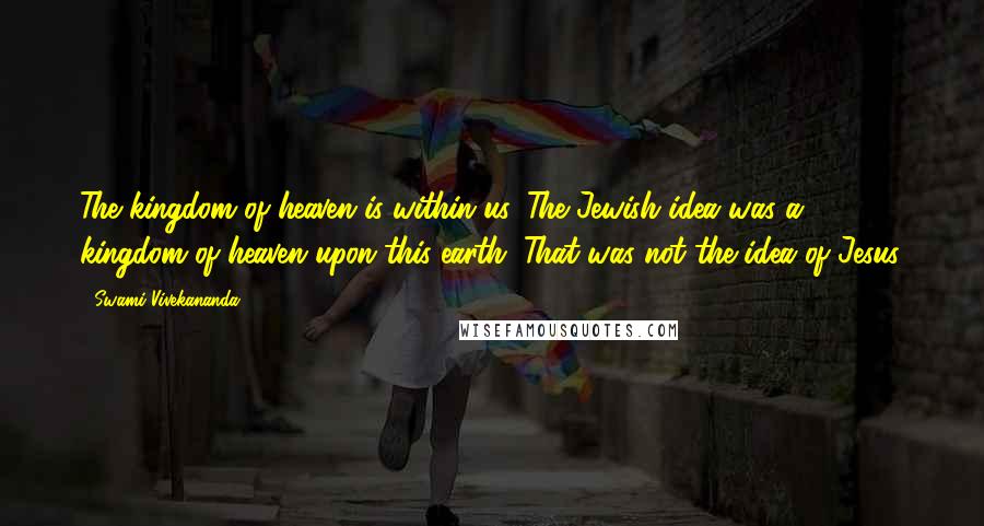Swami Vivekananda Quotes: The kingdom of heaven is within us. The Jewish idea was a kingdom of heaven upon this earth. That was not the idea of Jesus.