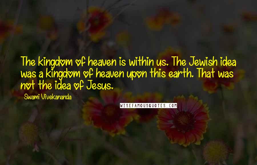 Swami Vivekananda Quotes: The kingdom of heaven is within us. The Jewish idea was a kingdom of heaven upon this earth. That was not the idea of Jesus.