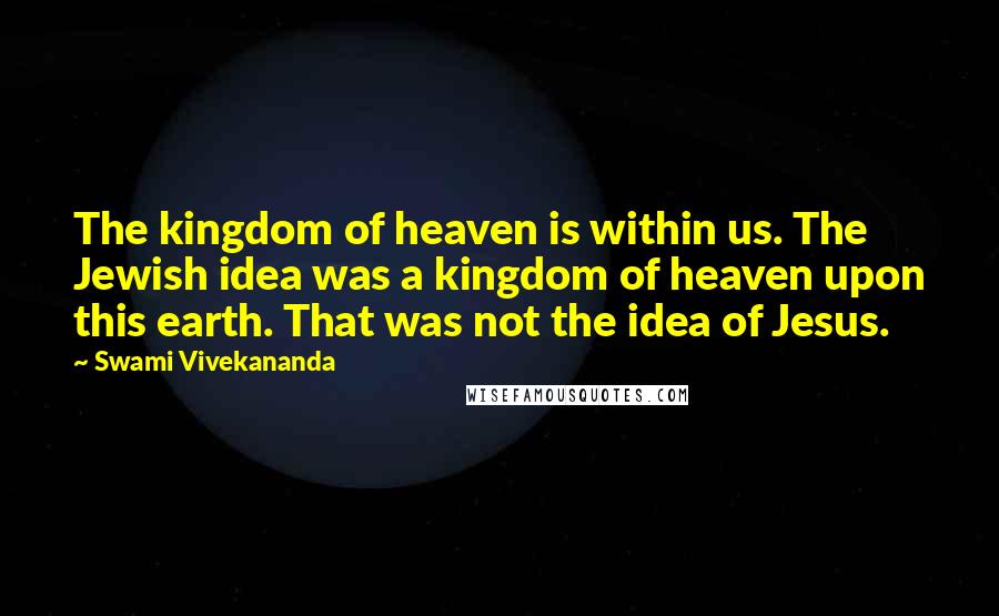 Swami Vivekananda Quotes: The kingdom of heaven is within us. The Jewish idea was a kingdom of heaven upon this earth. That was not the idea of Jesus.