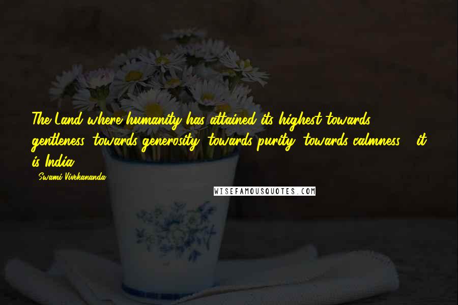 Swami Vivekananda Quotes: The Land where humanity has attained its highest towards gentleness, towards generosity, towards purity, towards calmness - it is India.