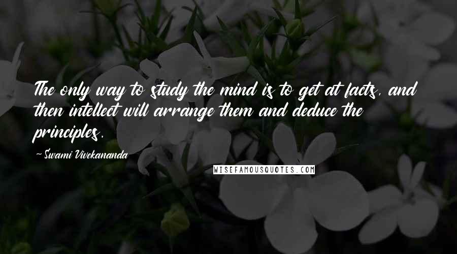 Swami Vivekananda Quotes: The only way to study the mind is to get at facts, and then intellect will arrange them and deduce the principles.