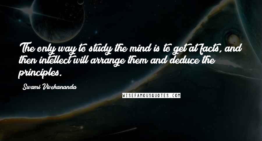 Swami Vivekananda Quotes: The only way to study the mind is to get at facts, and then intellect will arrange them and deduce the principles.