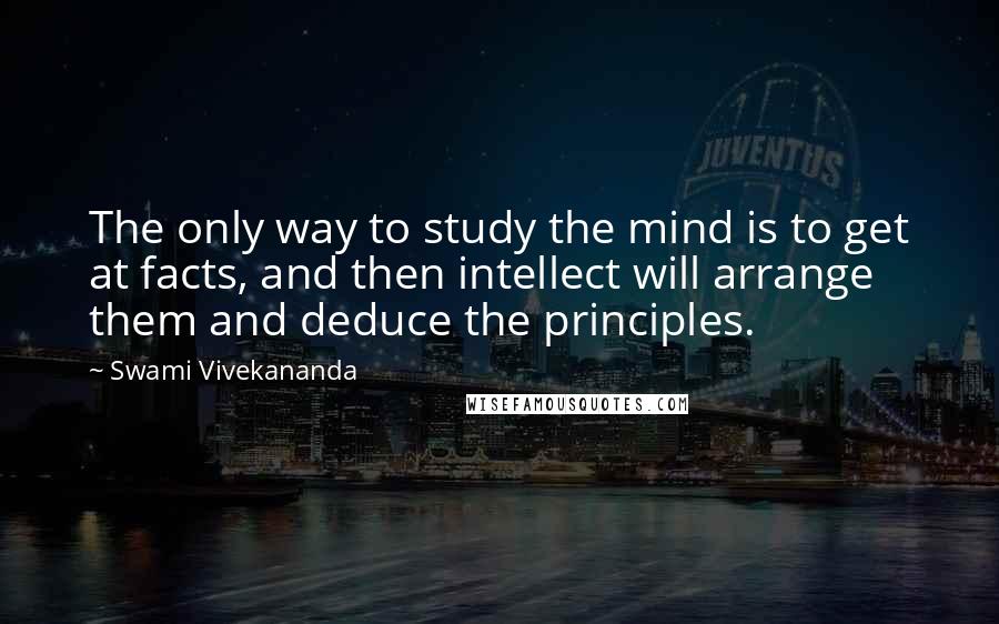 Swami Vivekananda Quotes: The only way to study the mind is to get at facts, and then intellect will arrange them and deduce the principles.