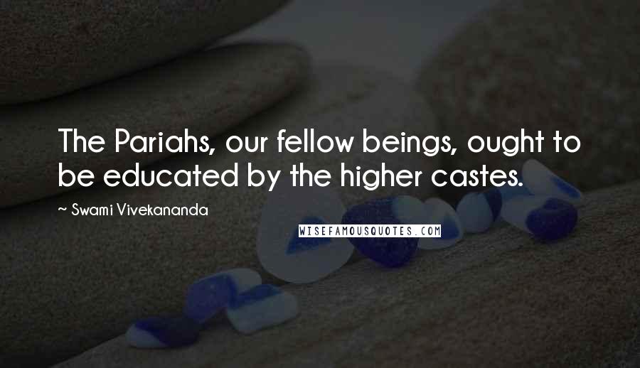 Swami Vivekananda Quotes: The Pariahs, our fellow beings, ought to be educated by the higher castes.