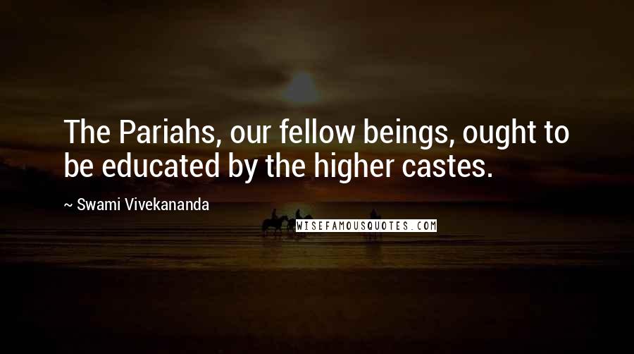 Swami Vivekananda Quotes: The Pariahs, our fellow beings, ought to be educated by the higher castes.