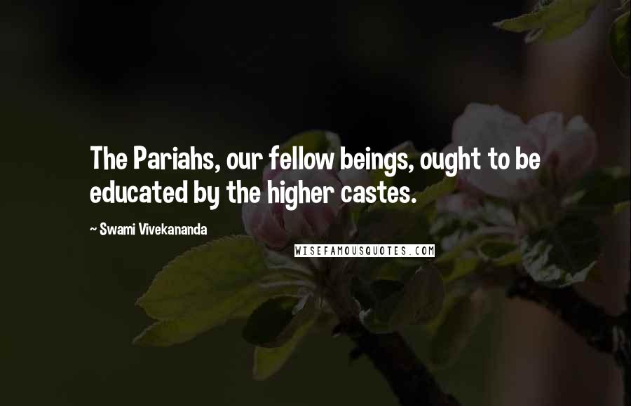 Swami Vivekananda Quotes: The Pariahs, our fellow beings, ought to be educated by the higher castes.