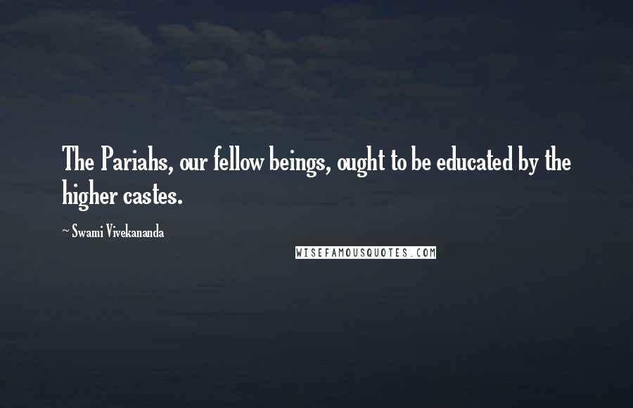 Swami Vivekananda Quotes: The Pariahs, our fellow beings, ought to be educated by the higher castes.