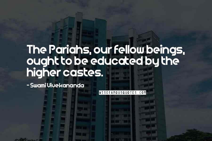 Swami Vivekananda Quotes: The Pariahs, our fellow beings, ought to be educated by the higher castes.