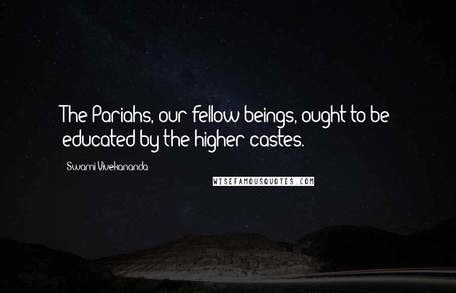 Swami Vivekananda Quotes: The Pariahs, our fellow beings, ought to be educated by the higher castes.