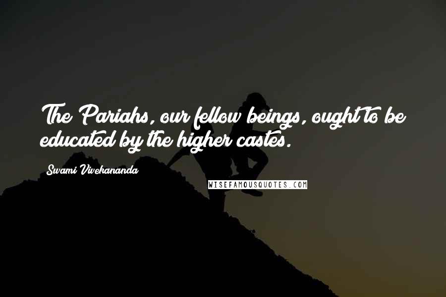 Swami Vivekananda Quotes: The Pariahs, our fellow beings, ought to be educated by the higher castes.