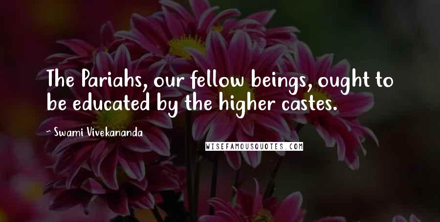 Swami Vivekananda Quotes: The Pariahs, our fellow beings, ought to be educated by the higher castes.