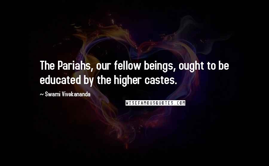 Swami Vivekananda Quotes: The Pariahs, our fellow beings, ought to be educated by the higher castes.