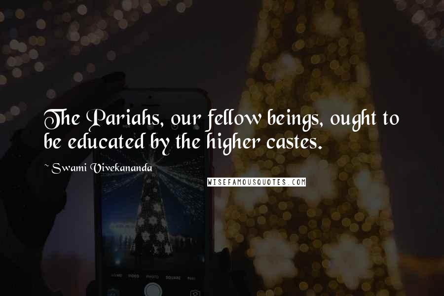 Swami Vivekananda Quotes: The Pariahs, our fellow beings, ought to be educated by the higher castes.