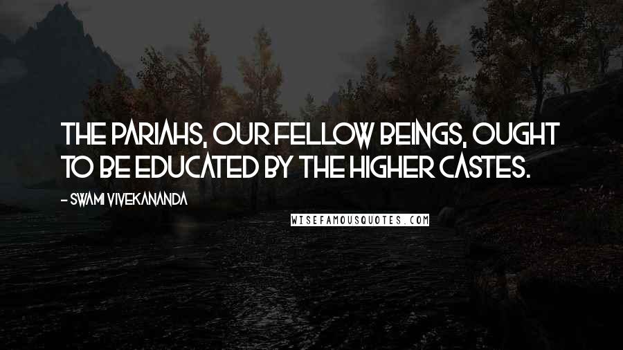 Swami Vivekananda Quotes: The Pariahs, our fellow beings, ought to be educated by the higher castes.