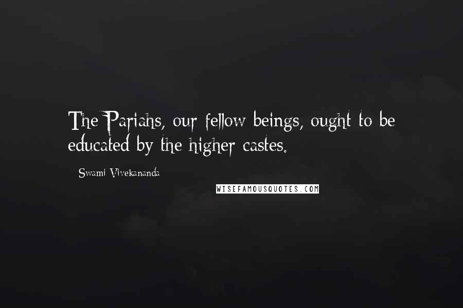 Swami Vivekananda Quotes: The Pariahs, our fellow beings, ought to be educated by the higher castes.